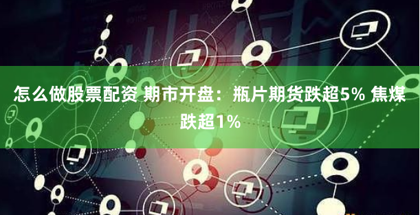 怎么做股票配资 期市开盘：瓶片期货跌超5% 焦煤跌超1%