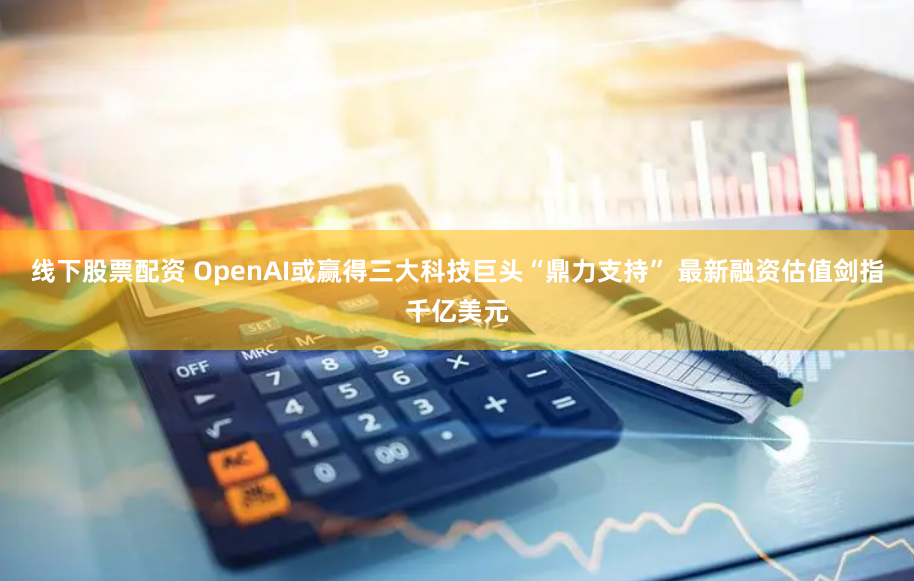 线下股票配资 OpenAI或赢得三大科技巨头“鼎力支持” 最新融资估值剑指千亿美元