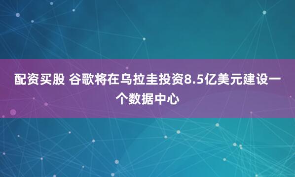 配资买股 谷歌将在乌拉圭投资8.5亿美元建设一个数据中心