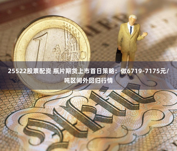 25522股票配资 瓶片期货上市首日策略：做6719-7175元/吨区间外回归行情