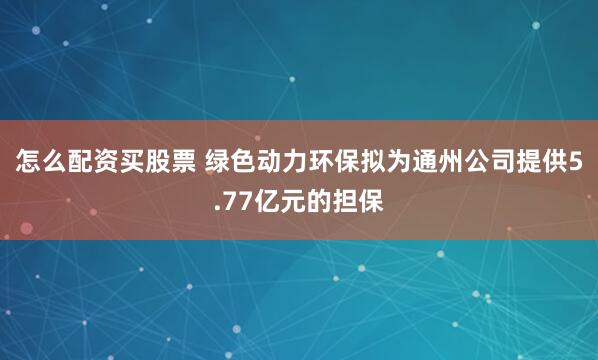 怎么配资买股票 绿色动力环保拟为通州公司提供5.77亿元的担保