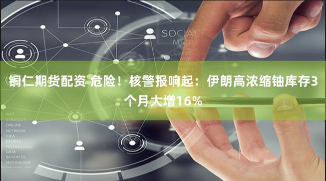 铜仁期货配资 危险！核警报响起：伊朗高浓缩铀库存3个月大增16%