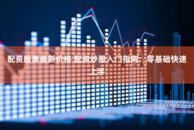 配资股票最新价格 配资炒股入门指南：零基础快速上手