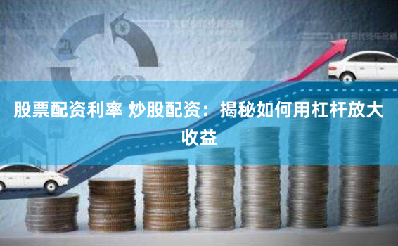 股票配资利率 炒股配资：揭秘如何用杠杆放大收益