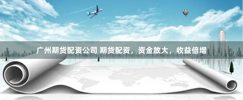 广州期货配资公司 期货配资，资金放大，收益倍增
