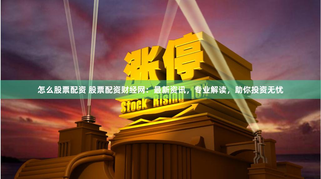 怎么股票配资 股票配资财经网：最新资讯，专业解读，助你投资无忧