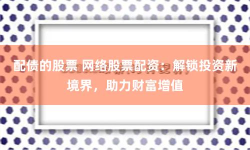 配债的股票 网络股票配资：解锁投资新境界，助力财富增值