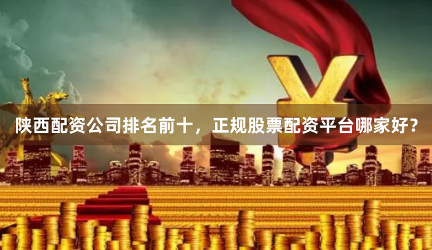 陕西配资公司排名前十，正规股票配资平台哪家好？