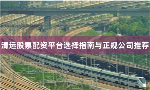 清远股票配资平台选择指南与正规公司推荐