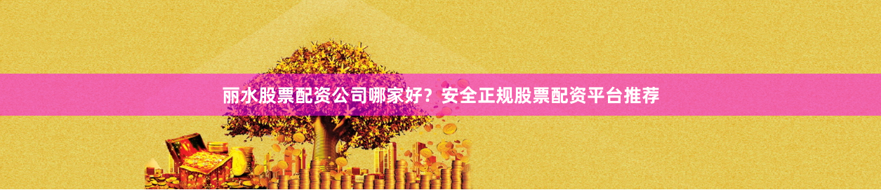 丽水股票配资公司哪家好？安全正规股票配资平台推荐
